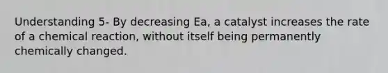 Understanding 5- By decreasing Ea, a catalyst increases the rate of a chemical reaction, without itself being permanently chemically changed.