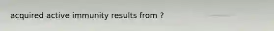 acquired active immunity results from ?