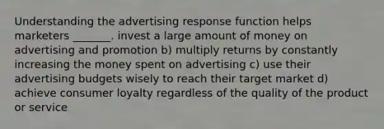 Understanding the advertising response function helps marketers _______. invest a large amount of money on advertising and promotion b) multiply returns by constantly increasing the money spent on advertising c) use their advertising budgets wisely to reach their target market d) achieve consumer loyalty regardless of the quality of the product or service