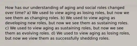 How has our understanding of aging and social roles changed over time? a) We used to view aging as losing roles, but now we see them as changing roles. b) We used to view aging as developing new roles, but now we see them as sustaining roles. c) We used to view aging as sustaining roles, but now we see them as evolving roles. d) We used to view aging as losing roles, but now we view them as successfully shedding roles.