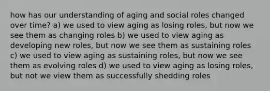 how has our understanding of aging and social roles changed over time? a) we used to view aging as losing roles, but now we see them as changing roles b) we used to view aging as developing new roles, but now we see them as sustaining roles c) we used to view aging as sustaining roles, but now we see them as evolving roles d) we used to view aging as losing roles, but not we view them as successfully shedding roles