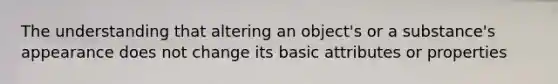 The understanding that altering an object's or a substance's appearance does not change its basic attributes or properties