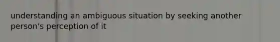 understanding an ambiguous situation by seeking another person's perception of it