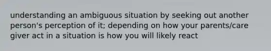 understanding an ambiguous situation by seeking out another person's perception of it; depending on how your parents/care giver act in a situation is how you will likely react