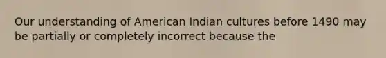 Our understanding of American Indian cultures before 1490 may be partially or completely incorrect because the