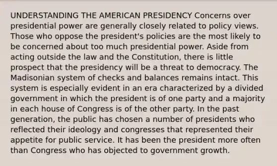 UNDERSTANDING THE AMERICAN PRESIDENCY Concerns over presidential power are generally closely related to policy views. Those who oppose the president's policies are the most likely to be concerned about too much presidential power. Aside from acting outside the law and the Constitution, there is little prospect that the presidency will be a threat to democracy. The Madisonian system of checks and balances remains intact. This system is especially evident in an era characterized by a divided government in which the president is of one party and a majority in each house of Congress is of the other party. In the past generation, the public has chosen a number of presidents who reflected their ideology and congresses that represented their appetite for public service. It has been the president more often than Congress who has objected to government growth.