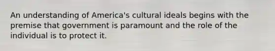 An understanding of America's cultural ideals begins with the premise that government is paramount and the role of the individual is to protect it.