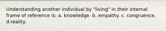 Understanding another individual by "living" in their internal frame of reference is: a. knowledge. b. empathy. c. congruence. d.reality.