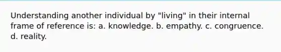 Understanding another individual by "living" in their internal frame of reference is: a. knowledge. b. empathy. c. congruence. d. reality.