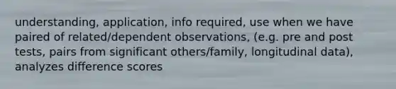 understanding, application, info required, use when we have paired of related/dependent observations, (e.g. pre and post tests, pairs from significant others/family, longitudinal data), analyzes difference scores