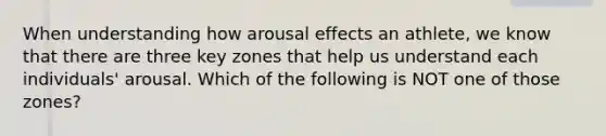 When understanding how arousal effects an athlete, we know that there are three key zones that help us understand each individuals' arousal. Which of the following is NOT one of those zones?