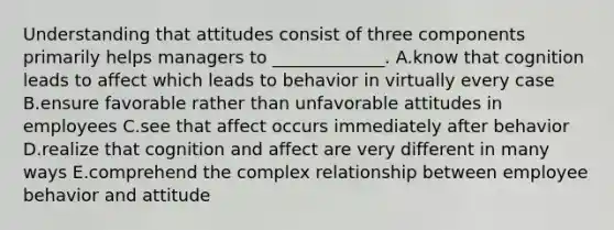 Understanding that attitudes consist of three components primarily helps managers to​ _____________. A.know that cognition leads to affect which leads to behavior in virtually every case B.ensure favorable rather than unfavorable attitudes in employees C.see that affect occurs immediately after behavior D.realize that cognition and affect are very different in many ways E.comprehend the complex relationship between employee behavior and attitude