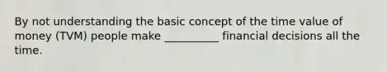 By not understanding the basic concept of the time value of money (TVM) people make __________ financial decisions all the time.