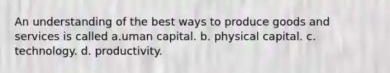 An understanding of the best ways to produce goods and services is called a.uman capital. b. physical capital. c. technology. d. productivity.