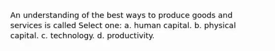 An understanding of the best ways to produce goods and services is called Select one: a. human capital. b. physical capital. c. technology. d. productivity.