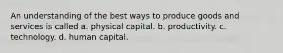 An understanding of the best ways to produce goods and services is called a. physical capital. b. productivity. c. technology. d. human capital.