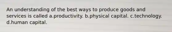 An understanding of the best ways to produce goods and services is called a.productivity. b.physical capital. c.technology. d.human capital.