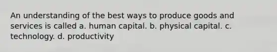 An understanding of the best ways to produce goods and services is called a. human capital. b. physical capital. c. technology. d. productivity