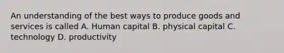 An understanding of the best ways to produce goods and services is called A. Human capital B. physical capital C. technology D. productivity