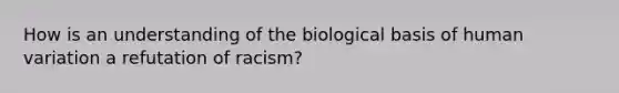 How is an understanding of the biological basis of human variation a refutation of racism?