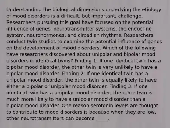 Understanding the biological dimensions underlying the etiology of mood disorders is a difficult, but important, challenge. Researchers pursuing this goal have focused on the potential influence of genes, neurotransmitter systems, the endocrine system, neurohormones, and circadian rhythms. Researchers conduct twin studies to examine the potential influence of genes on the development of mood disorders. Which of the following have researchers discovered about unipolar and bipolar mood disorders in identical twins? Finding 1: If one identical twin has a bipolar mood disorder, the other twin is very unlikely to have a bipolar mood disorder. Finding 2: If one identical twin has a unipolar mood disorder, the other twin is equally likely to have either a bipolar or unipolar mood disorder. Finding 3: If one identical twin has a unipolar mood disorder, the other twin is much more likely to have a unipolar mood disorder than a bipolar mood disorder. One reason serotonin levels are thought to contribute to mood disorders is because when they are low, other neurotransmitters can become _____.