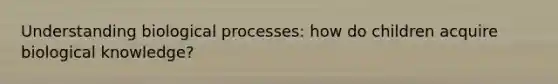 Understanding biological processes: how do children acquire biological knowledge?