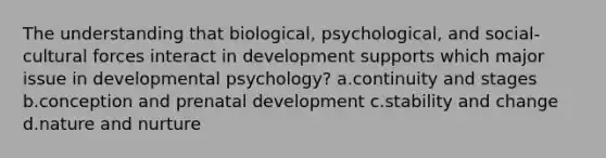 The understanding that biological, psychological, and social-cultural forces interact in development supports which major issue in developmental psychology? a.continuity and stages b.conception and prenatal development c.stability and change d.nature and nurture