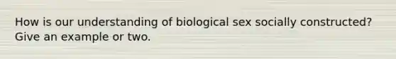 How is our understanding of biological sex socially constructed? Give an example or two.