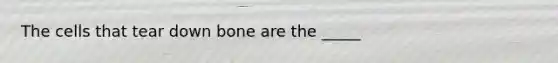 The cells that tear down bone are the _____