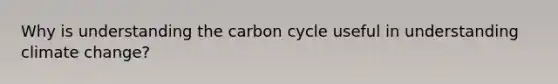 Why is understanding the carbon cycle useful in understanding climate change?