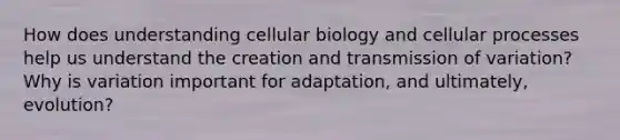 How does understanding cellular biology and cellular processes help us understand the creation and transmission of variation? Why is variation important for adaptation, and ultimately, evolution?