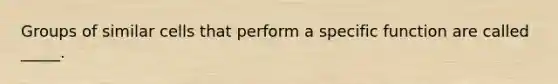 Groups of similar cells that perform a specific function are called _____.