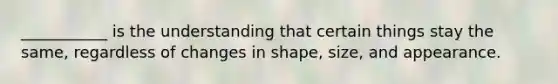 ___________ is the understanding that certain things stay the same, regardless of changes in shape, size, and appearance.