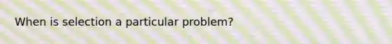 When is selection a particular problem?