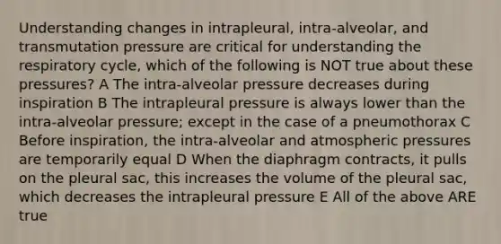 Understanding changes in intrapleural, intra-alveolar, and transmutation pressure are critical for understanding the respiratory cycle, which of the following is NOT true about these pressures? A The intra-alveolar pressure decreases during inspiration B The intrapleural pressure is always lower than the intra-alveolar pressure; except in the case of a pneumothorax C Before inspiration, the intra-alveolar and atmospheric pressures are temporarily equal D When the diaphragm contracts, it pulls on the pleural sac, this increases the volume of the pleural sac, which decreases the intrapleural pressure E All of the above ARE true