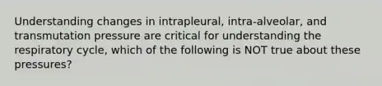 Understanding changes in intrapleural, intra-alveolar, and transmutation pressure are critical for understanding the respiratory cycle, which of the following is NOT true about these pressures?