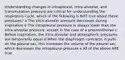 Understanding changes in intrapleural, intra-alveolar, and transmutation pressure are critical for understanding the respiratory cycle, which of the following is NOT true about these pressures? a The intra-alveolar pressure decreases during inspiration b The intrapleural pressure is always lower than the intra-alveolar pressure; except in the case of a pneumothorax c Before inspiration, the intra-alveolar and atmospheric pressures are temporarily equal d When the diaphragm contracts, it pulls on the pleural sac, this increases the volume of the pleural sac, which decreases the intrapleural pressure e All of the above ARE true