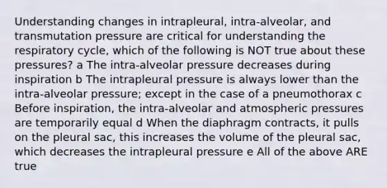 Understanding changes in intrapleural, intra-alveolar, and transmutation pressure are critical for understanding the respiratory cycle, which of the following is NOT true about these pressures? a The intra-alveolar pressure decreases during inspiration b The intrapleural pressure is always lower than the intra-alveolar pressure; except in the case of a pneumothorax c Before inspiration, the intra-alveolar and atmospheric pressures are temporarily equal d When the diaphragm contracts, it pulls on the pleural sac, this increases the volume of the pleural sac, which decreases the intrapleural pressure e All of the above ARE true