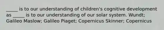 _____ is to our understanding of children's cognitive development as _____ is to our understanding of our solar system. Wundt; Galileo Maslow; Galileo Piaget; Copernicus Skinner; Copernicus