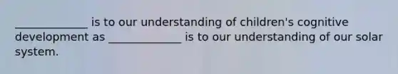 _____________ is to our understanding of children's cognitive development as _____________ is to our understanding of our solar system.