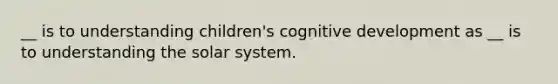 __ is to understanding children's cognitive development as __ is to understanding the solar system.