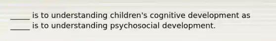 _____ is to understanding children's cognitive development as _____ is to understanding psychosocial development.