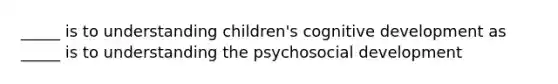 _____ is to understanding children's cognitive development as _____ is to understanding the psychosocial development