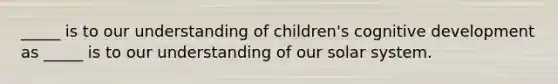 _____ is to our understanding of children's cognitive development as _____ is to our understanding of our solar system.