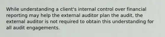 While understanding a client's internal control over financial reporting may help the external auditor plan the audit, the external auditor is not required to obtain this understanding for all audit engagements.