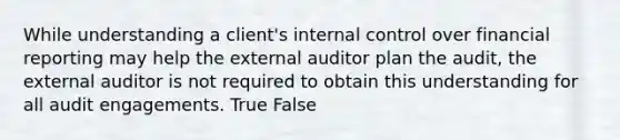 While understanding a client's internal control over financial reporting may help the external auditor plan the audit, the external auditor is not required to obtain this understanding for all audit engagements. True False