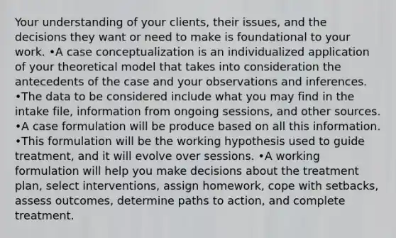 Your understanding of your clients, their issues, and the decisions they want or need to make is foundational to your work. •A case conceptualization is an individualized application of your theoretical model that takes into consideration the antecedents of the case and your observations and inferences. •The data to be considered include what you may find in the intake file, information from ongoing sessions, and other sources. •A case formulation will be produce based on all this information. •This formulation will be the working hypothesis used to guide treatment, and it will evolve over sessions. •A working formulation will help you make decisions about the treatment plan, select interventions, assign homework, cope with setbacks, assess outcomes, determine paths to action, and complete treatment.