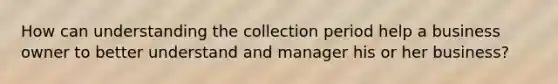 How can understanding the collection period help a business owner to better understand and manager his or her business?