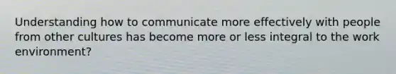 Understanding how to communicate more effectively with people from other cultures has become more or less integral to the work environment?