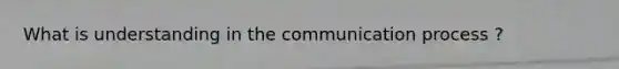 What is understanding in the communication process ?
